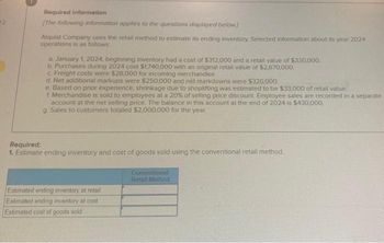 Required information
[The following information applies to the questions displayed below]
Alquist Company uses the retail method to estimate its ending inventory Selected information about its year 2024
operations is as follows:
a. January 1, 2024, beginning inventory had a cost of $312,000 and a retail value of $330,000.
b. Purchases during 2024 cost $1,740,000 with an original retail value of $2,670,000.
c. Freight costs were $28,000 for incoming merchandise.
d. Net additional markups were $250,000 and net markdowns were $320,000.
e. Based on prior experience, shrinkage due to shoplifting was estimated to be $33,000 of retail value.
f Merchandise is sold to employees at a 20% of selling price discount. Employee sales are recorded in a separate
account at the net selling price. The balance in this account at the end of 2024 is $430,000.
g. Sales to customers totaled $2,000,000 for the year.
Required:
1. Estimate ending inventory and cost of goods sold using the conventional retail method.
Estimated ending inventory at retail
Estimated ending inventory at cost
Estimated cost of goods sold
Conventional
Retail Method