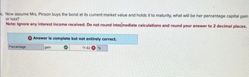 Problem 16-16 (Algo) Loss exposure and profit potential [LO 16-2]
A $1,000 par value bond was issued five years ago at a 6 percent coupon rate. It currently has 7 years remaining to maturity. Interest
rates on similar debt obligations are now 8 percent. Use Appendix B and Appendix D for an approximate answer but calculate your
final answer using the formula and financial calculator methods.
a. Compute the current price of the bond using an assumption of semiannual payments.
Note: Do not round intermediate calculations and round your answer to 2 decimal places.
Answer is complete and correct.
895.86
Current bond price
b. If Mr. Robinson initially bought the bond at par value, what is his percentage capital gain or loss?
Note: Ignore any interest income received. Do not round intermediate calculations and round your answer to 2 decimal places.
Percentage
Answer is complete and correct.
10.61
loss
%