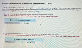 Problem 16-16 (Algo) Loss exposure and profit potential [LO 16-2]
A $1,000 par value bond was issued five years ago at a 6 percent coupon rate. It currently has 7 years remaining to maturity. Interest
rates on similar debt obligations are now 8 percent. Use Appendix B and Appendix D for an approximate answer but calculate your
final answer using the formula and financial calculator methods.
a. Compute the current price of the bond using an assumption of semiannual payments.
Note: Do not round intermediate calculations and round your answer to 2 decimal places.
Answer is complete and correct.
895.86
Current bond price
b. If Mr. Robinson initially bought the bond at par value, what is his percentage capital gain or loss?
Note: Ignore any interest income received. Do not round intermediate calculations and round your answer to 2 decimal places.
Percentage
Answer is complete and correct.
10.61
loss
%