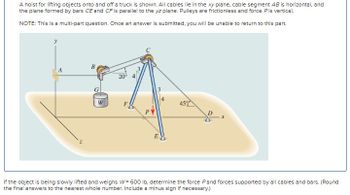 A hoist for lifting objects onto and off a truck is shown. All cables lie in the xy plane, cable segment AB is horizontal, and
the plane formed by bars CE and CF is parallel to the yz plane. Pulleys are frictionless and force Pis vertical.
NOTE: This is a multi-part question. Once an answer is submitted, you will be unable to return to this part.
B
A
20° 4
G
W
E
45%
If the object is being slowly lifted and weighs W=600 lb. determine the force Pand forces supported by all cables and bars. (Round
the final answers to the nearest whole number. Include a minus sign if necessary.)