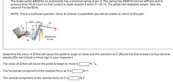 The brake pedal ABCD for an automobile has a torsional spring at pin C. The spring has 4000 N-mm/rad stiffness and is
prewound by 1/2 of a turn so that contact is made at point E when P= Q = 0. The pedal has negligible weight. Take the
value of Pto be 80 N.
NOTE: This is a multi-part question. Once an answer is submitted, you will be unable to return to this part.
200-1
801D
10°
160
dimensions
in mm
90
Determine the value of Q that will cause the pedal to begin to move and the reactions at C. (Round the final answers to four decimal
places.) (Do not include a minus sign in your response.)
The value of Q that will cause the pedal to begin to move is
The horizontal component of the reaction force at C is
N+.
N \.
The vertical component of the reaction force at C is
NT.