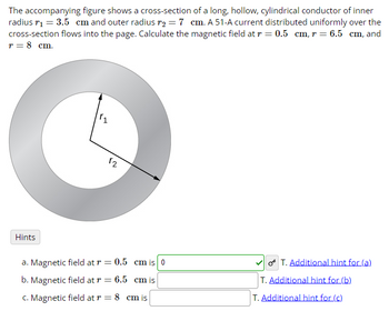 The accompanying figure shows a cross-section of a long, hollow, cylindrical conductor of inner
radius r₁ = 3.5 cm and outer radius r2 = 7 cm. A 51-A current distributed uniformly over the
cross-section flows into the page. Calculate the magnetic field at r = 0.5 cm, r = 6.5 cm, and
T = 8 cm.
12
Hints
a. Magnetic field at r = 0.5 cm is 0
b. Magnetic field at r = 6.5 cm is
c. Magnetic field at r = 8 cm is
T. Additional hint for (a)
T. Additional hint for (b)
T. Additional hint for (c)