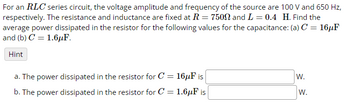 For an RLC series circuit, the voltage amplitude and frequency of the source are 100 V and 650 Hz,
respectively. The resistance and inductance are fixed at R = 7500 and L = 0.4 H. Find the
average power dissipated in the resistor for the following values for the capacitance: (a) C = 16µF
and (b) C1.6μF.
Hint
a. The power dissipated in the resistor for C = 16μF is
W.
b. The power dissipated in the resistor for C
=
1.6μF is
W.