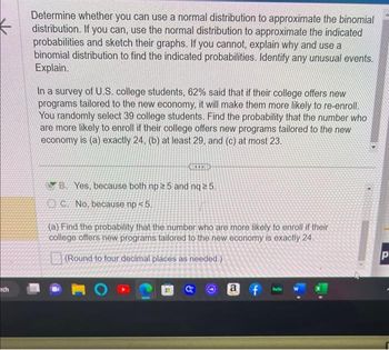 rch
Determine whether you can use a normal distribution to approximate the binomial
distribution. If you can, use the normal distribution to approximate the indicated
probabilities and sketch their graphs. If you cannot, explain why and use a
binomial distribution to find the indicated probabilities. Identify any unusual events.
Explain.
In a survey of U.S. college students, 62% said that if their college offers new
programs tailored to the new economy, it will make them more likely to re-enroll.
You randomly select 39 college students. Find the probability that the number who
are more likely to enroll if their college offers new programs tailored to the new
economy is (a) exactly 24, (b) at least 29, and (c) at most 23.
YB Yes, because both np 25 and nq ≥ 5.
C. No, because np < 5.
(a) Find the probability that the number who are more likely to enroll if their
college offers new programs tailored to the new economy is exactly 24.
(Round to four decimal places as needed.)
a
f
hulu
Р