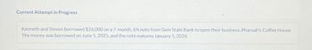 Current Attempt in Progress
Kenneth and Steven borrowed $26,000 on a 7-month, 6% note from Gem State Bank to open their business, Pharoah's Coffee House.
The money was borrowed on June 1, 2025, and the note matures January 1, 2026.