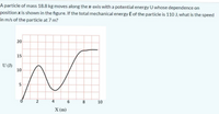 A particle of mass 18.8 kg moves along the x-axis with a potential energy U whose dependence on
position x is shown in the figure. If the total mechanical energy E of the particle is 110 J, what is the speed
in m/s of the particle at 7 m?
15
U (J)
10
V.
5
4
8
10
X (m)
00
6.
20
