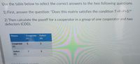 Use the table below to select the correct answers to the two following questions.
1) First, answer the question: "Does this matrix satisfies the condition T>R>P>S?"
2) Then calculate the payoff for a cooperator in a group of one cooperator and two
defectors (CDD).
Cooperate
(C)
Fitness
Defect
(D)
Cooperate
(C)
Defect
3
(D)
rrect answerls)
