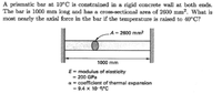 A prismatic bar at 10°C is constrained in a rigid concrete wall at both ends.
The bar is 1000 mm long and has a cross-sectional area of 2600 mm². What is
most nearly the axial force in the bar if the temperature is raised to 40°C?
A = 2600 mm?
1000 mm
E= modulus of elasticity
- 200 GPa
a = coefficient of thermal expansion
9.4 x 10-erc
