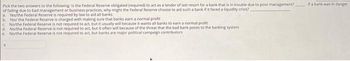 Pick the two answers to the following: Is the Federal Reserve obligated (required) to act as a lender of last resort for a bank that is in trouble due to poor management?
of failing due to bad management or business practices, why might the Federal Reserve choose to aid such a bank if it faced a liquidity crisis?
a. Yes/the Federal Reserve is required by law to aid all banks
b. Yes/ the Federal Reserve is charged with making sure that banks earn a normal profit
c. No/the Federal Reserve is not required to act, but it usually will because it wants all banks to earn a normal profit
d Northe Federal Reserve is not required to act, but it often will because of the threat that the bad bank poses to the banking system
e Northe Federal Reserve is not required to act, but banks are major political campaign contributors
If a bank was in danger