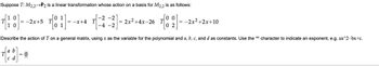 Suppose T: M2,2→→P2 is a linear transformation whose action on a basis for M2,2 is as follows:
[18]--
Describe the action of T on a general matrix, using x as the variable for the polynomial and a, b, c, and d as constants. Use the character to indicate an exponent, e.g. ax^2-bx+c.
= -2x+5 T
= 0
1
1
-2 -2
= -x+4 T
-4 -2
= 2x² +4x-26 T
00
= -2x²+2x+10