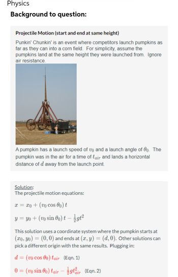 Physics
Background to question:
Projectile Motion (start and end at same height)
Punkin' Chunkin' is an event where competitors launch pumpkins as
far as they can into a corn field. For simplicity, assume the
pumpkins land at the same height they were launched from. Ignore
air resistance.
A pumpkin has a launch speed of vo and a launch angle of 00. The
pumpkin was in the air for a time of tair and lands a horizontal
distance of d away from the launch point.
Solution:
The projectile motion equations:
x = x + (vo cos 00) t
y = yo + (vo sin 0o) t - gt²
This solution uses a coordinate system where the pumpkin starts at
(xo, yo) = (0,0) and ends at (x, y) = (d, 0). Other solutions can
pick a different origin with the same results. Plugging in:
d = (vo cos 00) tair (Eqn. 1)
0 = (vo sin 0o) tair - gtir (Eqn. 2)