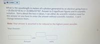 **Transcription for Educational Website:**

---

**Physics Problem: Calculating the Wavelength of a Photon**

**Question:**  
What is the wavelength in meters of a photon generated by an electron going from \( n = (8.00 \times 10^0) \) to \( n = (4.000 \times 10^0) \)? Answer to 3 significant figures and in scientific notation. Sorry about the two n values, I can either do scientific notation need for the answer or you have to enter the answer without scientific notation. I can't change between them.

**Note:** Your answer is assumed to be reduced to the highest power possible.

**Answer Section:**

\[
\text{Your Answer:} \quad \text{[ ]} \times 10^{\text{[ ]}} \, \text{units}
\]

---

**Explanation:**

This physics problem requires determining the wavelength of a photon emitted when an electron transitions between two energy levels, denoted by \( n \). The calculation should be completed using significant figures and expressed in scientific notation, ensuring the answer is reduced to the highest power possible.