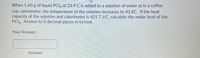 When 1.60 g of liquid PCI3 at 23.9 C is added to a solution of water at in a coffee
cup calorimeter, the temperature of the solution increases to 43.8C. If the heat
capacity of the solution and calorimeter is 421.7 J/C, calculate the molar heat of the
PCI3. Answer to 0 decimal places in kJ/mol.
Your Answer:
Answer

