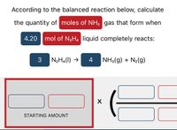 According to the balanced reaction below, calculate
the quantity of moles of NH3 gas that form when
4.20
mol of N2H. liquid completely reacts:
3
N2H4(1) →
4
NH3(g) + N2(g)
X
STARTING AMOUNT
