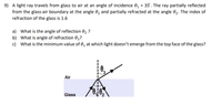 9) A light ray travels from glass to air at an angle of incidence 0, = 35. The ray partially reflected
from the glass-air boundary at the angle 02 and partially refracted at the angle 0,2. The index of
refraction of the glass is 1.6
a) What is the angle of reflection 02 ?
b) What is angle of refraction 03?
c) What is the minimum value of 0, at which light doesn't emerge from the top face of the glass?
3
Air
ove,
Glass
