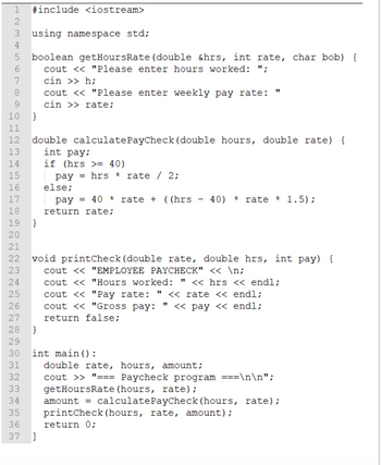 HAHAHAHN
HN35∞ OHNMST ∞ H
1 #include <iostream>
2
3 using namespace std;
4
6
7
8
10 }
11
12
13
N N N N N N N N
14
15
16
17
18
19
20
wwwwwwww.
24
25
26
27
28
21
22 void printCheck (double rate, double hrs, int pay) {
cout << "EMPLOYEE PAYCHECK" << \n;
23
cout <<
cout << "Hours worked: " << hrs << endl;
"Pay rate: " << rate << endl;
cout << "Gross pay: << pay << endl;
return false;
597AWNPO
31
32
33
boolean getHoursRate (double &hrs, int rate, char bob) {
cout << "Please enter hours worked: ";
cin >> h;
cout << "Please enter weekly pay rate:
cin >> rate;
29
30 int main ():
34
35
36
double calculate PayCheck (double hours, double rate) {
int pay;
}
}
if (hrs >= 40)
pay hrs * rate / 2;
else;
11
37 ]
pay = 40 * rate + ((hrs 40) * rate * 1.5);
return rate;
double rate, hours, amount;
cout >> "=== Paycheck program ===\n\n";
getHoursRate (hours, rate);
amount = calculatePayCheck (hours, rate);
printCheck (hours, rate, amount);
return 0;