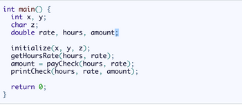 int main() {
int x, y;
char z;
double rate, hours, amount;
}
initialize(x, y, z);
getHoursRate(hours,
rate);
payCheck (hours, rate);
printCheck(hours, rate, amount);
return 0;
amount