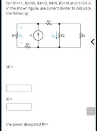 For R1=11, R2=90, R3=12, R4=9, R5=18 and 11=3.8 A
in the shown figure, use current divider to calculate
the following:
R3
R4 Vo
Il
R5
VO =
i0 =
%3D
the power dissipated R1=
