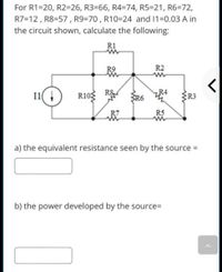 For R1=20, R2=26, R3=66, R4=74, R5=21, R6=72,
R7=12 , R8=57 , R9=70 , R10=24 and 1=0.03 A in
the circuit shown, calculate the following:
R1
R9
R2
I1( 4
R10
R&
SR6
R4
R3
R7
R5
a) the equivalent resistance seen by the source =
b) the power developed by the source=
