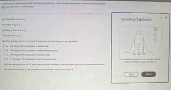 Complete parts (a) through (d) for the sampling distribution of the sample mean shown in the accompanying graph.
Click the icon to view the graph.
(a) What is the value of μ?
The value of is
(b) What is the value of o-?
The value of o is
(c) If the sample size is n = 16, what is likely true about the shape of the population?
OA. The shape of the population is skewed left.
OB. The shape of the population is approximately normal.
OC. The shape of the population is skewed right.
O D. The shape of the population cannot be determined.
C...
(d) If the sample size is n = 16, what is the standard deviation of the population from which the sample was drawn?
The standard deviation of the population from which the sample was drawn is
Sampling Distribution
I
1
I
I
I
1
I
I
I
I I
I
470 500 530
Print
I
The distribution is normal. The locations of the
peak and inflection points are shown.
Q
Done
- X