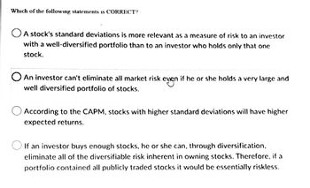 Which of the following statements is CORRECT?
A stock's standard deviations is more relevant as a measure of risk to an investor
with a well-diversified portfolio than to an investor who holds only that one
stock.
O An investor can't eliminate all market risk even if he or she holds a very large and
even
well diversified portfolio of stocks.
According to the CAPM, stocks with higher standard deviations will have higher
expected returns.
If an investor buys enough stocks, he or she can, through diversification,
eliminate all of the diversifiable risk inherent in owning stocks. Therefore, if a
portfolio contained all publicly traded stocks it would be essentially riskless.