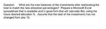 Question What are the new balances of the investments after reallocating the
total to match the new allocation percentages? Prepare a Microsoft Excel
spreadsheet that is readable and in good form that will calculate this, using the
future desired allocation %. Assume that the total of the investments has not
changed from July 15.