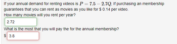 If your annual demand for renting videos is P = 7.5 - 2.7Q, If purchasing an membership
guarantees that you can rent as movies as you like for $ 0.14 per video.
How many movies will you rent per year?
2.72
What is the most that you will pay the for the annual membership?
$ 3.8