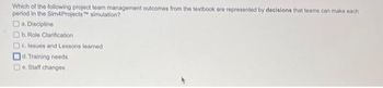 Which of the following project team management outcomes from the textbook are represented by decisions that teams can make each
period in the Sim4Projects simulation?
a. Discipline
b. Role Clarification
Dc. Issues and Lessons leamed
d. Training needs
De Staff changes