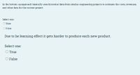 In the bottom up approach basically uses historical data from similar engineering projects to estimate the costs, revenues,
and other data for the current project
Select one:
O True
OFalse
Due to he learning effect it gets harder to produce each new product.
Select one:
O True
O False
