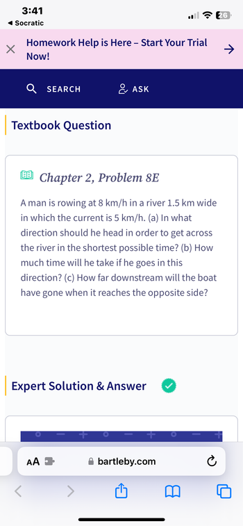 3:41
Socratic
X
Homework Help is Here - Start Your Trial
Now!
Textbook Question
SEARCH
00
LEE Chapter 2, Problem 8E
A man is rowing at 8 km/h in a river 1.5 km wide
in which the current is 5 km/h. (a) In what
direction should he head in order to get across
the river in the shortest possible time? (b) How
much time will he take if he goes in this
direction? (c) How far downstream will the boat
have gone when it reaches the opposite side?
Expert Solution & Answer
AA
& ASK
+
+
bartleby.com
26
Ć
→