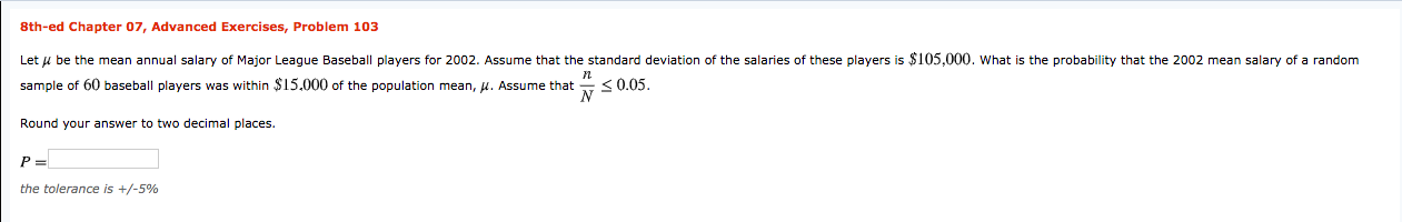 8th-ed Chapter 07, Advanced Exercises, Problem 103
Let u be the mean annual salary of Major League Baseball players for 2002. Assume that the standard deviation of the salaries of these players is $105,000. what is the probability that the 2002 mean salary of a random
sample of 60 baseball players was within $15.000 of the population mean, u. Assume that
<0.05.
Round your answer to two decimal places.
the tolerance is +/-5%
