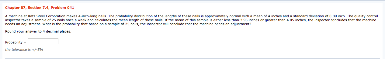 Chapter 07, Section 7.4, Problem 041
A machine at Katz Steel Corporation makes 4-inch-long nails. The probability distribution of the lengths of these nails is approximately normal with a mean of 4 inches and a standard deviation of 0.09 inch. The quality control
inspector takes a sample of 25 nails once a week and calculates the mean length of these nails. If the mean of this sample is either less than 3.95 inches or greater than 4.05 inches, the inspector concludes that the machine
needs an adjustment. What is the probability that based on a sample of 25 nails, the inspector will conclude that the machine needs an adjustment?
Round your answer to 4 decimal places.
Probability =
the tolerance is +/-5%
