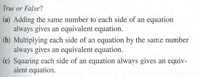 True or False?
(a) Adding the same number to each side of an equation
always gives an equivalent equation.
(b) Multiplying each side of an equation by the same number
always gives an equivalent equation.
(c) Squaring each side of an equation always gives an equiv-
alent equation.
