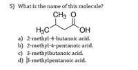 5) What is the name of this molecule?
CH3 O
H3C
a) 2-methyl-4-butanoic acid.
b) 2-methyl-4-pentanoic acid.
c) 3-methylbutanoic acid.
d) 3-methylpentanoic acid.
