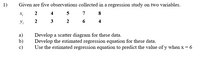 1)
Given are five observations collected in a regression study on two variables.
2 4
7
8
2
3
2
4
а)
b)
c)
Develop a scatter diagram for these data.
Develop the estimated regression equation for these data.
Use the estimated regression equation to predict the value ofy when x = 6
