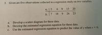 3. Given are five observations collected in a regression study on two variables.
Xi
13
269
20
Yi
7 18 9
18
9
26 23
a. Develop a scatter diagram for these data.
b. Develop the estimated regression equation for these data.
C.
Use the estimated regression equation to predict the value of y when x = 6.