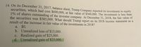 14. On its December 31, 2017, balance sheet, Trump Company reported its investment in equity
securities, which had cost $600,000, at fair value of $560,000. The investment is less than
1% of shares outstanding of the investee company. At December 31, 2018, the fair value of
the securities was $585,000. What should Trump report on its 2018 income statement as a
result of the increase in fair value of the investments in 2018?
a. $0.
b. Unrealized loss of $15,000.
c. Realized gain of $25,000.
d. Unrealized gain of $25,000.
