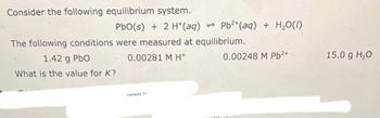 Consider the following equilibrium system.
PbO(s) + 2 H+ (aq) Pb²+ (aq) + H₂O(l)
The following conditions were measured at equilibrium.
0.00281 M H*
1.42 g PbO
What is the value for K?
HILAR
0.00248 M Pb²+
15.0 g H₂O