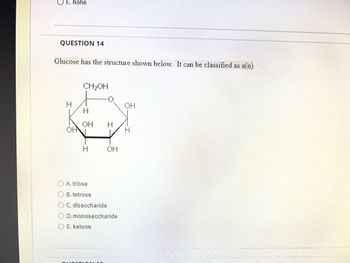 E. none
QUESTION 14
Glucose has the structure shown below. It can be classified as a(n)
H
OHN
CH₂OH
H
OH H
I
Fuss
A. triose
OB. tetrose
O C. disaccharide
O E. ketone
0
D. monosaccharide
OH
ANN
OH
H
GEERIMCPEHNEESEEEEEREEF Riccian