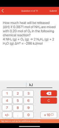 Question 4 of 11
Submit
How much heat will be released
(AH) if 0.3871 mol of NH3 are mixed
with 0.20 mol of O2 in the following
chemical reaction?
4 NH3 (g) + O2 (g) → 2 N¿H4 (g) + 2
H,O (g) AH° = -286 kJ/mol
kJ
1
3
4
6.
C
7
9
+/-
x 10 0
Tap here or pull up for additional resources
LO
00
