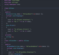 1
#include <iostream>
#include <string>
3.
nt
using namespace std;
4
class bClass
{
7
public:
bClass(string data = "bClassData"):bs(data) {};
virtual void Display()
8.
al
9.
10
{
cout << "In bClass::Display() ";
cout <« "bs = " « bs « endl;
11
12
13
};
14
void Print()
15
{
16
cout << "In bClass::Print() ";
17
cout << "bs
<« bs << endl;
18
}
private:
string bs;
};
19
20
21
22
class dClassOne : public bClass
23
{
public:
dClassOne(string data = "dClassOneData"):d1s(data) {};
virtual void Display()
24
25
26
27
{
cout <« " In dClassOne::Display()";
bClass::Display();
28
29
