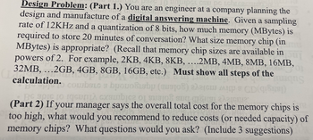 Design Problem: (Part 1.) You are an engineer at a company planning the
UGL сSu pе Lebiсasuren
design and manufacture of a digital answering machine. Given a sampling
rate of 12KHz and a quantization of 8 bits, how much memory (MBytes) is
required to store 20 minutes of conversation? What size memory chip (in
MBytes) is appropriate? (Recall that memory chip sizes are available in
powers of 2. For example, 2KB, 4KB, 8KB, ....2MB, 4MB, 8MB, 16MB,
32MB, ...2GB, 4GB, 8GB, 16GB, etc.) Must show all steps of the
DEVEL
calculation.
CowbSie s brouo&isbp (susjoh)
SLG
akar
CD(i)
ng
A
RA
Be gore to racun cambio en
(Part 2) If your manager says the overall total cost for the memory chips is
too high, what would you recommend to reduce costs (or needed capacity) of
memory chips? What questions would you ask? (Include 3 suggestions)
eremua
127