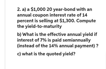 2. a) a $1,000 20 year-bond with an
annual coupon interest rate of 14
percent is selling at $1,300. Compute
the yield-to-maturity
b) What is the effective annual yield if
interest of 7% is paid semiannually
(instead of the 14% annual payment)?
c) what is the quoted yield?