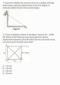 1. Determine whether the structure shown is unstable, statically
determinate, statically indeterminate to the first degree, or
statically indeterminate to the second degree.
Figure B
2. A truss is loaded as shown in the figure. Assume AE = 10000
kN. Which of the following most nearly gives the relative
displacement between joints BD due to the two unit loads acting
on joints B and D towards each other?
B
10 N
3 m
AE = constant
3 m
A. 1.93 mm
B. 1.02 mm
C. 1.20 mm
D. 1.39 mm
