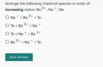 Arrange the following chemical species in order of
increasing radius: Be
Na +, Ne
O Na +
< Be
O Be
2+
2+
O Te< Be < Na
+
O Te < Na < Be
2+
< Te
Save Answer
+
2+
+
< Na <Te
2+
"