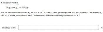 Consider the reaction
N₂(g) + O₂(g) = 2 NO(g)
that has an equilibrium constant, Kc, fof 4.10 x 104 at 1700 °C. What percentage of O₂ will react to form NO if 0.539 mol N₂
and 0.539 mol O₂ are added to a 0.895 L container and allowed to come to equilbrium at 1700 °C?
percentage of 0₂:
%