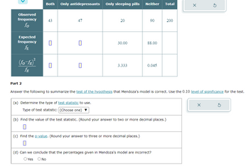 Observed
frequency
fo
Expected
frequency
ƒE
(fo-ƒE)²
ƒE
Part 2
Both Only antidepressants
43
0
0
47
0
0
Only sleeping pills
20
30.00
3.333
Neither Total
90
(c) Find the p-value. (Round your answer to three or more decimal places.)
88.00
0.045
(a) Determine the type of test statistic to use.
Type of test statistic: (Choose one) ▼
(b) Find the value of the test statistic. (Round your answer to two or more decimal places.)
200
Answer the following to summarize the test of the hypothesis that Mendoza's model is correct. Use the 0.10 level of significance for the test.
(d) Can we conclude that the percentages given in Mendoza's model are incorrect?
O Yes O No
X
G
X
S