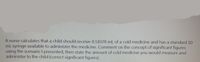 A nurse calculates that a child should receive 8.51078 mL of a cold medicine and has a standard 10
mL syringe available to administer the medicine. Comment on the concept of significant figures
using the scenario I presented, then state the amount of cold medicine you would measure and
administer to the child (correct significant figures).
