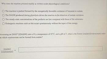 Why does the reaction proceed readily as written under physiological conditions?
The reaction is pushed forward by the energetically favorable oxidation of fumarate to malate.
The NADH produced during glycolysis drives the reaction in the direction of malate oxidation.
The steady-state concentrations of the products are low compared with those of the substrates.
Endergonic reactions such as this occur spontaneously without the input of free energy.
Assuming an [NAD+]/[NADH] ratio of 8, a temperature of 25°C, and a pH of 7, what is the lowest [malate]/[oxaloacetate] ratio
at which oxaloacetate can be formed from malate?
[malate]
[oxaloacetate]
-