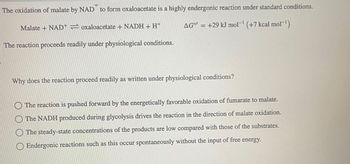 The oxidation of malate by NAD to form oxaloacetate is a highly endergonic reaction under standard conditions.
AG" = +29 kJ mol-¹ (+7 kcal mol-¹)
Malate + NAD+=oxaloacetate + NADH + H+
The reaction proceeds readily under physiological conditions.
Why does the reaction proceed readily as written under physiological conditions?
The reaction is pushed forward by the energetically favorable oxidation of fumarate to malate.
The NADH produced during glycolysis drives the reaction in the direction of malate oxidation.
The steady-state concentrations of the products are low compared with those of the substrates.
Endergonic reactions such as this occur spontaneously without the input of free energy.